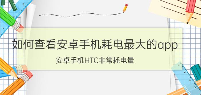 如何查看安卓手机耗电最大的app 安卓手机HTC非常耗电量，是怎么回事？